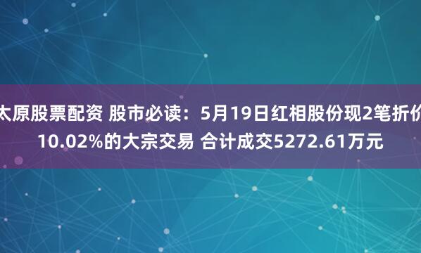 太原股票配资 股市必读:5月19日红相股份现2笔折价10.02%的大宗交易 合计成交5272.61万元