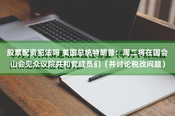 股票配资犯法吗 美国总统特朗普：周二将在国会山会见众议院共和党成员们（并讨论税改问题）