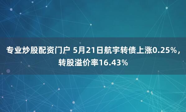 专业炒股配资门户 5月21日航宇转债上涨0.25%,转股溢价率16.43%