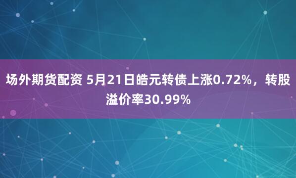 场外期货配资 5月21日皓元转债上涨0.72%，转股溢价率30.99%
