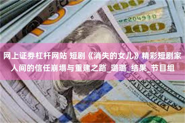 网上证劵杠杆网站 短剧《消失的女儿》精彩短剧家人间的信任崩塌与重建之路_璐璐_结果_节目组