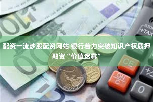 配资一流炒股配资网站 银行着力突破知识产权质押融资“价值迷雾”