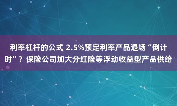 利率杠杆的公式 2.5%预定利率产品退场“倒计时”?保险公司加大分红险等浮动收益型产品供给