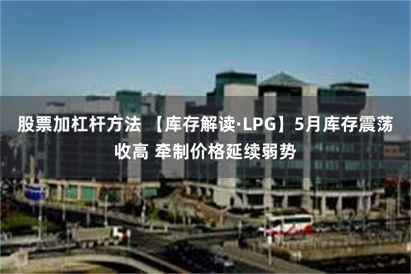 股票加杠杆方法 【库存解读·LPG】5月库存震荡收高 牵制价格延续弱势