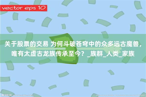 关于股票的交易 为何斗破苍穹中的众多远古魔兽,唯有太虚古龙族传承至今?_族群_人类_家族