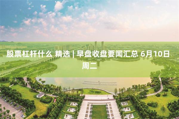 股票杠杆什么 精选 | 早盘收盘要闻汇总 6月10日 周二