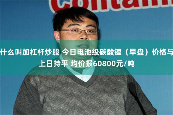 什么叫加杠杆炒股 今日电池级碳酸锂（早盘）价格与上日持平 均价报60800元/吨