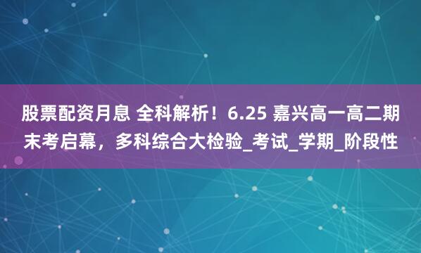 股票配资月息 全科解析!6.25 嘉兴高一高二期末考启幕,多科综合大检验_考试_学期_阶段性