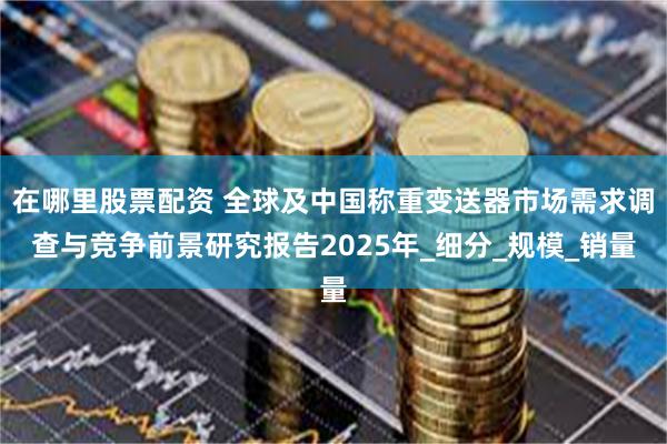 在哪里股票配资 全球及中国称重变送器市场需求调查与竞争前景研究报告2025年_细分_规模_销量