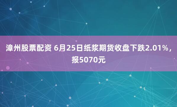 漳州股票配资 6月25日纸浆期货收盘下跌2.01%,报5070元