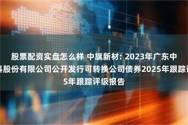 股票配资实盘怎么样 中旗新材: 2023年广东中旗新材料股份有限公司公开发行可转换公司债券2025年跟踪评级报告