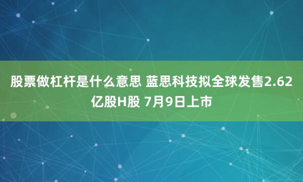 股票做杠杆是什么意思 蓝思科技拟全球发售2.62亿股H股 7月9日上市