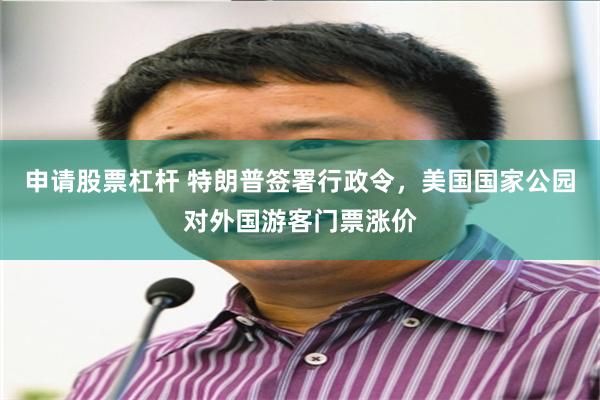 申请股票杠杆 特朗普签署行政令,美国国家公园对外国游客门票涨价