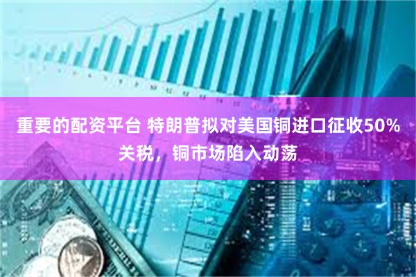 重要的配资平台 特朗普拟对美国铜进口征收50%关税,铜市场陷入动荡