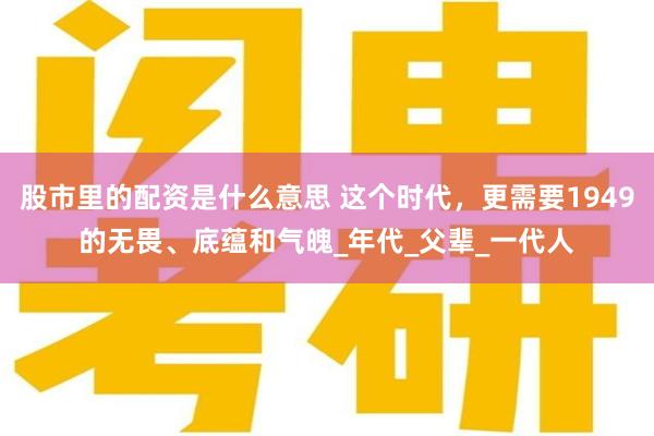 股市里的配资是什么意思 这个时代，更需要1949的无畏、底蕴和气魄_年代_父辈_一代人