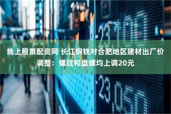 线上股票配资网 长江钢铁对合肥地区建材出厂价调整：螺纹和盘螺均上调20元