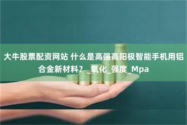 大牛股票配资网站 什么是高强高阳极智能手机用铝合金新材料?_氧化_强度_Mpa