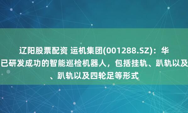 辽阳股票配资 运机集团(001288.SZ):华运智远目前继已研发成功的智能巡检机器人,包括挂轨、趴轨以及四轮足等形式