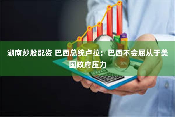 湖南炒股配资 巴西总统卢拉:巴西不会屈从于美国政府压力