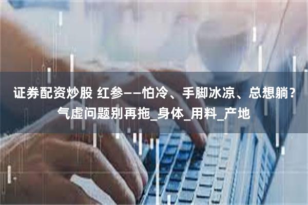 证券配资炒股 红参——怕冷、手脚冰凉、总想躺?气虚问题别再拖_身体_用料_产地