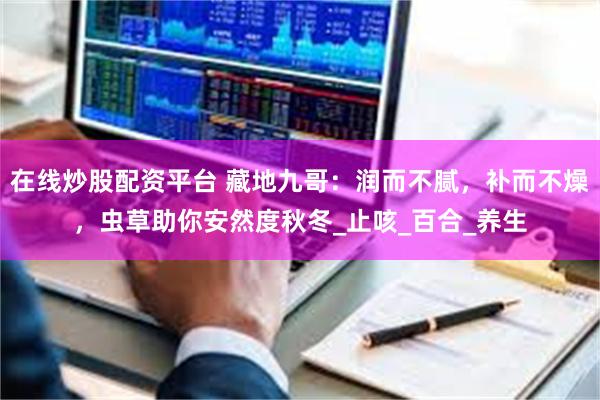 在线炒股配资平台 藏地九哥:润而不腻,补而不燥,虫草助你安然度秋冬_止咳_百合_养生