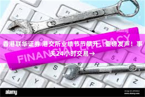 香港联华证券 港交所业绩节节攀升，重磅发声！事关24小时交易→