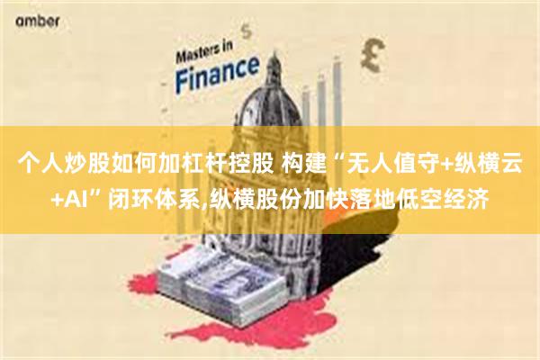 个人炒股如何加杠杆控股 构建“无人值守+纵横云+AI”闭环体系,纵横股份加快落地低空经济