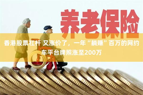 香港股票杠杆 又涨价了,一年“躺赚”百万的网约车平台牌照涨至200万