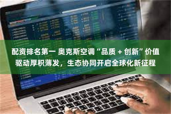 配资排名第一 奥克斯空调“品质 + 创新”价值驱动厚积薄发，生态协同开启全球化新征程