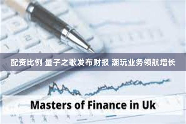 配资比例 量子之歌发布财报 潮玩业务领航增长