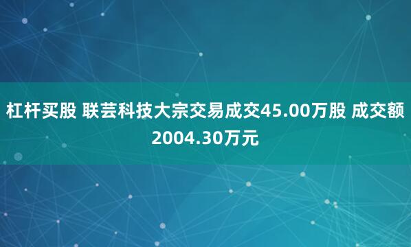 杠杆买股 联芸科技大宗交易成交45.00万股 成交额2004.30万元