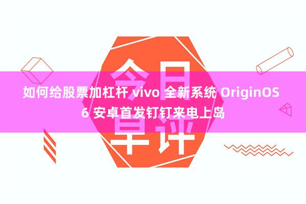 如何给股票加杠杆 vivo 全新系统 OriginOS 6 安卓首发钉钉来电上岛