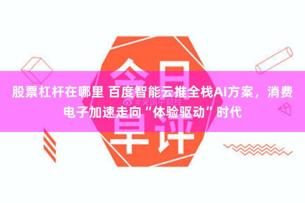 股票杠杆在哪里 百度智能云推全栈AI方案，消费电子加速走向“体验驱动”时代